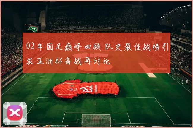 02年国足巅峰回顾 队史最佳战绩引发亚洲杯备战再讨论