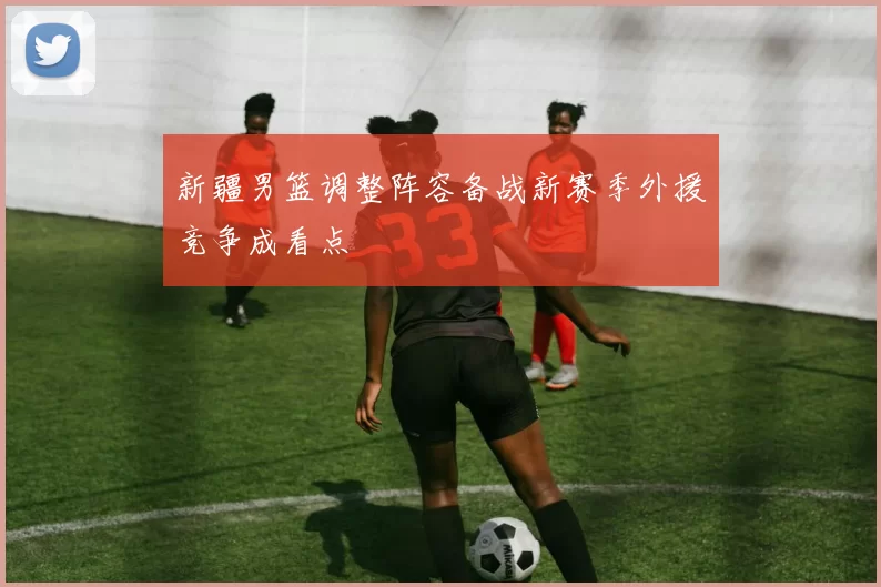 新疆男篮调整阵容备战新赛季外援竞争成看点