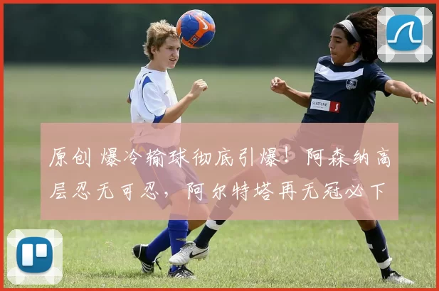 原创 爆冷输球彻底引爆！阿森纳高层忍无可忍，阿尔特塔再无冠必下课，小法成头号接班人