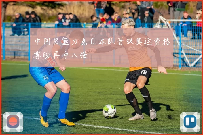 中国男篮力克日本队晋级奥运资格赛盼再冲八强