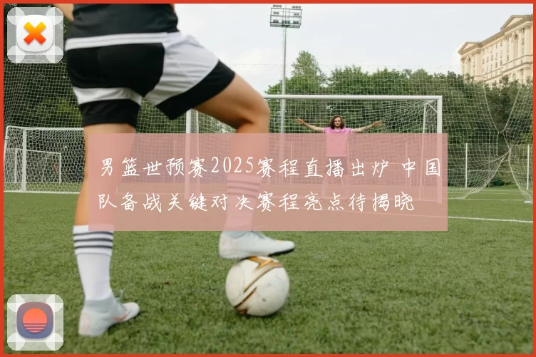 男篮世预赛2025赛程直播出炉 中国队备战关键对决赛程亮点待揭晓