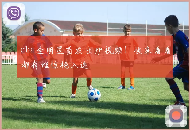 cba全明星首发出炉视频!快来看看都有谁惊艳入选