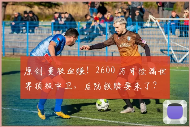 原创 曼联血赚!2600 万可捡漏世界顶级中卫,后防救赎要来了?