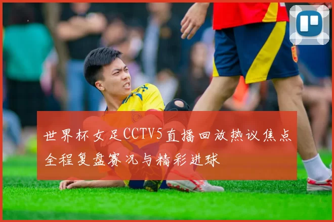 世界杯女足CCTV5直播回放热议焦点全程复盘赛况与精彩进球