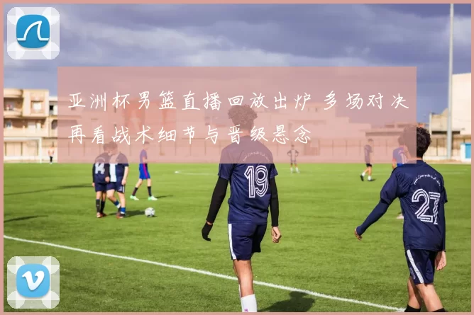 亚洲杯男篮直播回放出炉 多场对决再看战术细节与晋级悬念