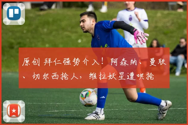 原创 拜仁强势介入！阿森纳、曼联、切尔西抢人，维拉妖星遭哄抢