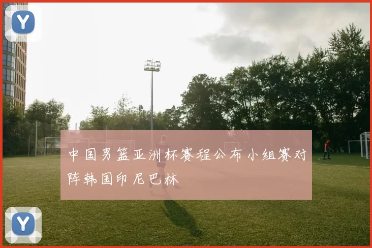 中国男篮亚洲杯赛程公布小组赛对阵韩国印尼巴林