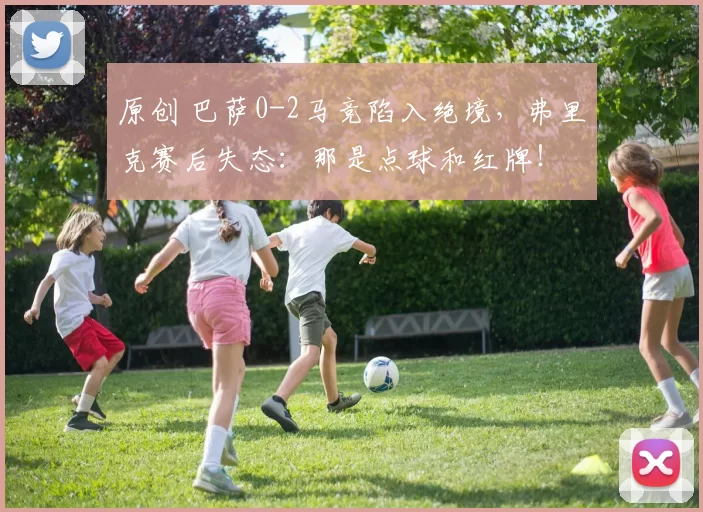 原创 巴萨0-2马竞陷入绝境，弗里克赛后失态：那是点球和红牌！