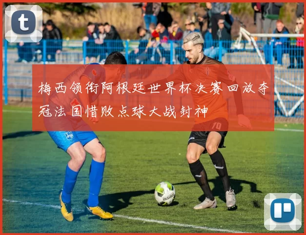 梅西领衔阿根廷世界杯决赛回放夺冠法国惜败点球大战封神
