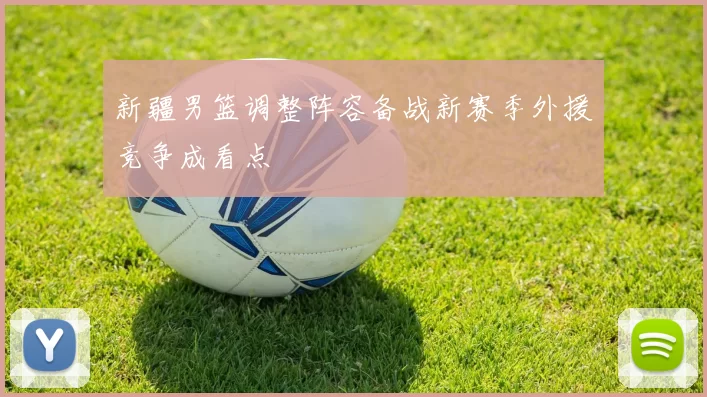 新疆男篮调整阵容备战新赛季外援竞争成看点