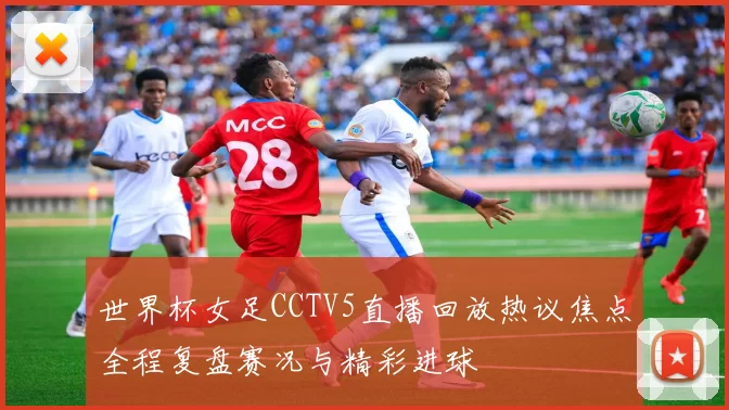 世界杯女足CCTV5直播回放热议焦点全程复盘赛况与精彩进球