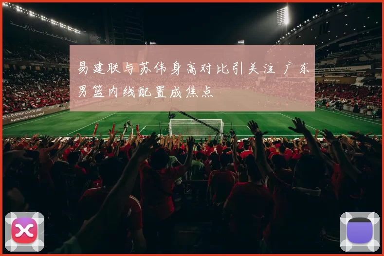 易建联与苏伟身高对比引关注 广东男篮内线配置成焦点