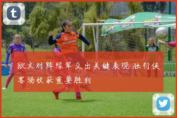 欧文对阵绿军交出关键表现 独行侠客场收获重要胜利