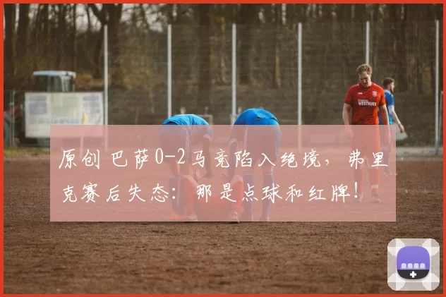 原创 巴萨0-2马竞陷入绝境，弗里克赛后失态：那是点球和红牌！