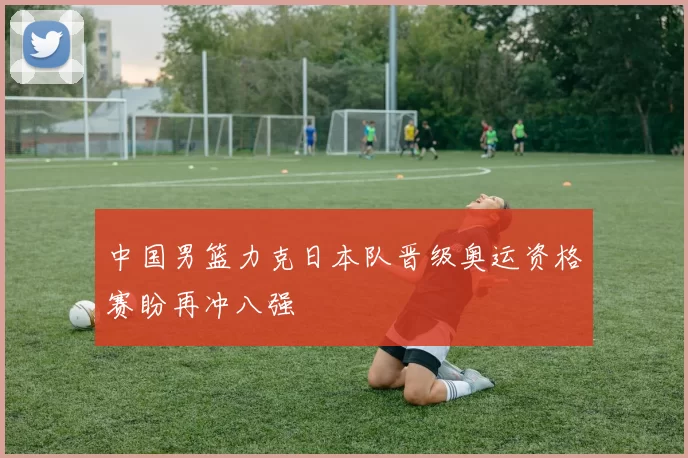 中国男篮力克日本队晋级奥运资格赛盼再冲八强
