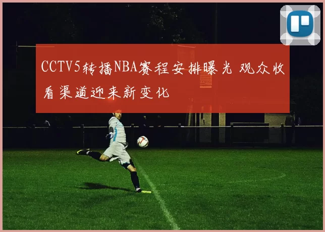 CCTV5转播NBA赛程安排曝光 观众收看渠道迎来新变化