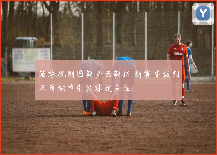 篮球规则图解全面解析 新赛季裁判尺度细节引发球迷关注