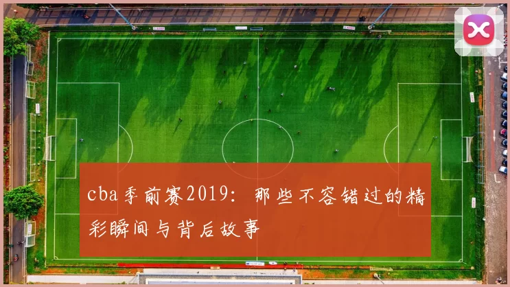 cba季前赛2019:那些不容错过的精彩瞬间与背后故事