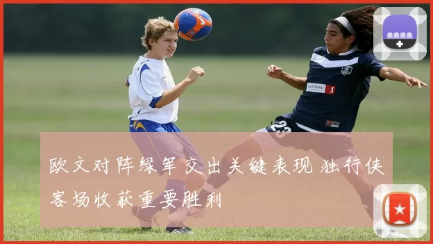 欧文对阵绿军交出关键表现 独行侠客场收获重要胜利