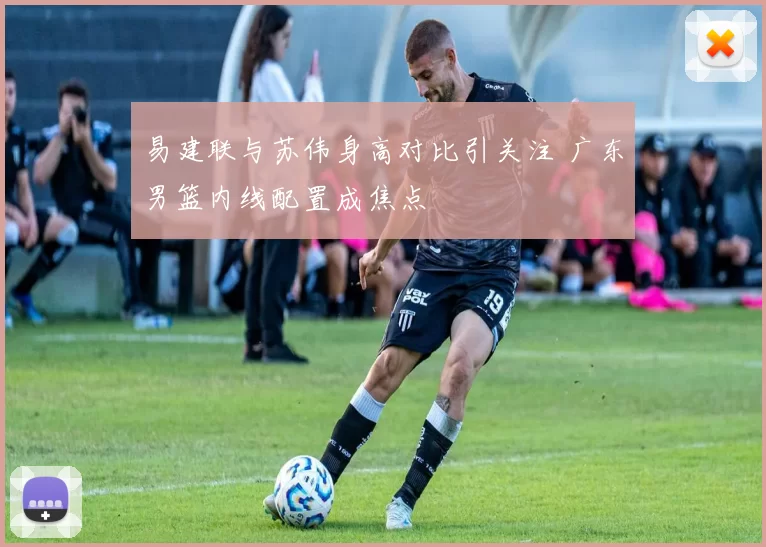 易建联与苏伟身高对比引关注 广东男篮内线配置成焦点