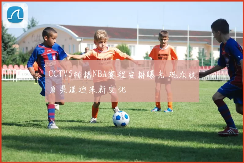 CCTV5转播NBA赛程安排曝光 观众收看渠道迎来新变化