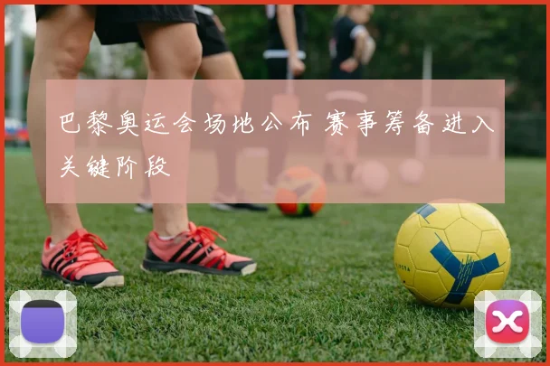 巴黎奥运会场地公布 赛事筹备进入关键阶段