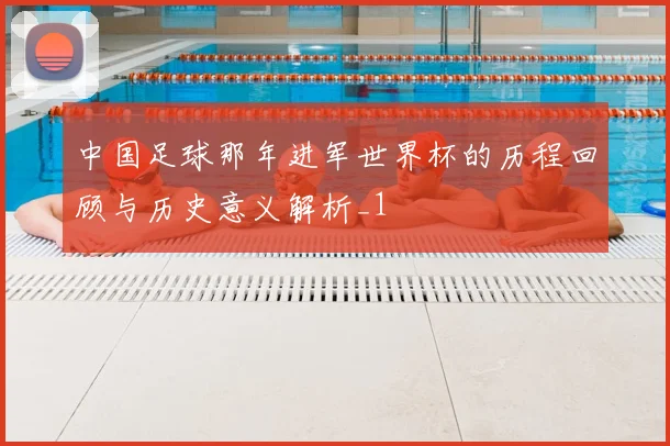 中国足球那年进军世界杯的历程回顾与历史意义解析_1
