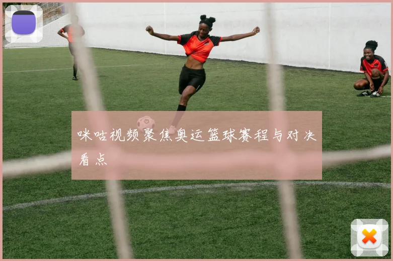咪咕视频聚焦奥运篮球赛程与对决看点