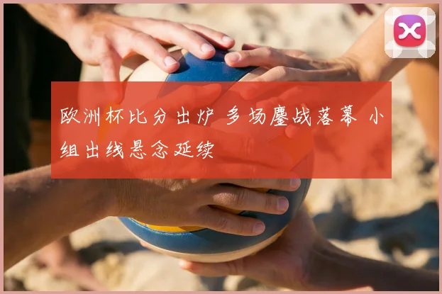 欧洲杯比分出炉 多场鏖战落幕 小组出线悬念延续
