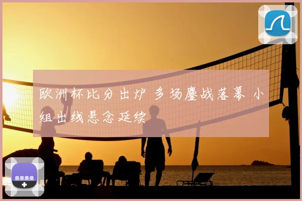 欧洲杯比分出炉 多场鏖战落幕 小组出线悬念延续