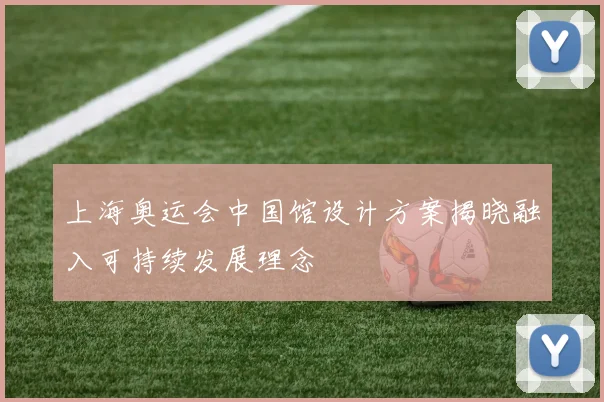 上海奥运会中国馆设计方案揭晓融入可持续发展理念